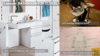 Lapeyre: BATHROOM FOR ELDERLY
42
1of 6 prototype iterations tested
CAD model of bathroom with chair seat cabinet
Team built empathy wearing age suits
 