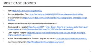 MORE CASE STORIES
• IBM https://www.ibm.com/design/thinking/
• Procter & Gamble – Olay https://hbr.org/video/4443548301001/the-explainer-design-thinking
• Capital One Bank https://www.forbes.com/sites/alfresco/2017/03/10/capital-one-embraces-design-
thinking/
• Mayo Clinic Healthcare http://centerforinnovation.mayo.edu/
• Rotterdam Eye Hospital https://hbr.org/2017/11/how-design-thinking-is-improving-patient-caregiver-
conversations and http://thisisdesignthinking.net/2017/01/rotterdam-eye-hospital/
• John Hopkins Hospital https://hbr.org/2017/08/health-care-providers-can-use-design-thinking-to-
improve-patient-experiences
• Kaiser Permanente Hospital, Shimano Bicycles and others https://hbr.org/2008/06/design-thinking
• And many, many more http://thisisdesignthinking.net/category/cases/
45
 