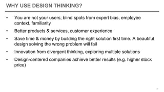 WHY USE DESIGN THINKING?
• You are not your users; blind spots from expert bias, employee
context, familiarity
• Better products & services, customer experience
• Save time & money by building the right solution first time. A beautiful
design solving the wrong problem will fail
• Innovation from divergent thinking, exploring multiple solutions
• Design-centered companies achieve better results (e.g. higher stock
price)
47
 