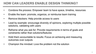 HOW CAN LEADERS ENABLE DESIGN THINKING?
• Condone the process: Empower team to have space, timeline, resources
• Enable the team: promote, organize, or reimburse team training
• Remove blockers: Help provide access to users
• Lead by example: encourage diversity of opinions, exploring multiple possible
solutions, validating with users
• Reframe what you ask for: Provide requirements in terms of goals and
constraints rather than solutions/features
• Hold them accountable to results: Focus on achieving and measuring
outcomes over outputs
• Champion the mindset: Love the problem not the solution
48
 