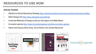 RESOURCES TO USE NOW
Activity Toolkits
• Stanford d.School Bootcamp Bootleg https://dschool.stanford.edu/resources/the-bootcamp-bootleg
• IDEO Design Kit http://www.designkit.org/methods
• Universal Methods of Design by Bruce Harrington and Bella Martin
• Innovation games http://www.innovationgames.com/the-innovation-games
• Game storming by Dave Gray, Sunni Brown and James Macanufo
49
 