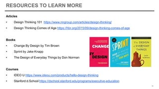RESOURCES TO LEARN MORE
Articles
• Design Thinking 101 https://www.nngroup.com/articles/design-thinking/
• Design Thinking Comes of Age https://hbr.org/2015/09/design-thinking-comes-of-age
Books
• Change By Design by Tim Brown
• Sprint by Jake Knapp
• The Design of Everyday Things by Don Norman
Courses
• IDEO U https://www.ideou.com/products/hello-design-thinking
• Stanford d.School https://dschool.stanford.edu/programs/executive-education
50
 