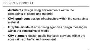 DESIGN IN CONTEXT
• Architects design living environments within the
constraints of space and material
• Civil engineers design infrastructure within the constraints
material
• Graphic artists at advertising agencies design messages
within the constraints of media
• City planners design public transport services within the
constraints of traffic and movement
9
 