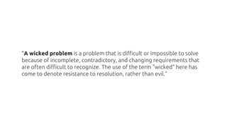 “A wicked problem is a problem that is difficult or impossible to solve
because of incomplete, contradictory, and changing...