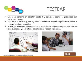 Testear
• Este paso consiste en solicitar feedback y opiniones sobre los prototipos con
usuarios y colegas.
• Esta fase es crucial, y nos ayudará a identificar mejoras significativas, fallos a
resolver, posibles carencias.
• Puede ser una oportunidad para ganar empatía por las personas para las cuales se
está diseñando y para refinar las soluciones y poder mejorarlas.
Fuente: Mini guía: una introducción al Design Thinking
TESTEAR
 