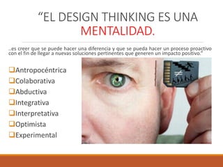 “EL DESIGN THINKING ES UNA
MENTALIDAD.
..es creer que se puede hacer una diferencia y que se pueda hacer un proceso proactivo
con el fin de llegar a nuevas soluciones pertinentes que generen un impacto positivo.”
Antropocéntrica
Colaborativa
Abductiva
Integrativa
Interpretativa
Optimista
Experimental
 