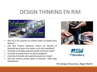 DESIGN THINKING EN RIM
• Qué tal si los usuarios no utilizan todos sus dedos para
teclear?
• ¿De qué manera podemos reducir de tamaño el
producto para hacer uno mejor y con más usabilidad?
• ¿Cuándo un teclado pequeño puede funcionar mejor?
• ¿Cuándo se puede hacer uso de los pulgares?
• ¿Cuándo el tamaño de la pantalla puede ser mejor?
• ¿De que manera puedo captar la atención sobre algo
importante?
The design of business, Roger Martin
 