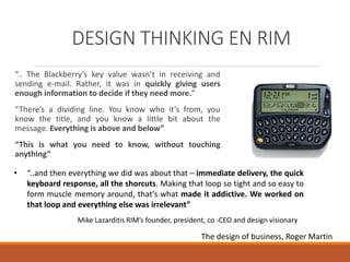 DESIGN THINKING EN RIM
“.. The Blackberry’s key value wasn’t in receiving and
sending e-mail. Rather, it was in quickly giving users
enough information to decide if they need more.”
“There’s a dividing line. You know who it’s from, you
know the title, and you know a little bit about the
message. Everything is above and below”
“This is what you need to know, without touching
anything”
The design of business, Roger Martin
Mike Lazarditis RIM’s founder, president, co -CEO and design visionary
• “..and then everything we did was about that – immediate delivery, the quick
keyboard response, all the shorcuts. Making that loop so tight and so easy to
form muscle memory around, that’s what made it addictive. We worked on
that loop and everything else was irrelevant”
 