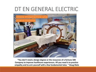 “You don’t need a design degree or the resources of a fortune 500
Company to improve healthcare experiences. All you need is to practice
empathy and to arm yourself with a few fundamental tolos ” Doug Dietz
DT EN GENERAL ELECTRIC
 