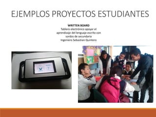 WRITTEN BOARD
Tablero electrónico apoyar el
aprendizaje del lenguaje escrito con
sordos de secundaria
Ingeniero Sebastian Quintero
EJEMPLOS PROYECTOS ESTUDIANTES
 