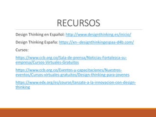 RECURSOS
Design Thinking en Español: http://www.designthinking.es/inicio/
Design Thinking España: https://xn--designthinkingespaa-d4b.com/
Cursos:
https://www.ccb.org.co/Sala-de-prensa/Noticias-Fortalezca-su-
empresa/Cursos-Virtuales-Gratuitos
https://www.ccb.org.co/Eventos-y-capacitaciones/Nuestros-
eventos/Cursos-virtuales-gratuitos/Design-thinking-para-jovenes
https://www.edx.org/es/course/lanzate-a-la-innovacion-con-design-
thinking
 