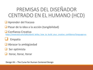 PREMISAS DEL DISEÑADOR
CENTRADO EN EL HUMANO (HCD)
 Aprender del fracaso
 Pasar de la idea a la acción (tangibilidad)
 Confianza Creativa
https://www.ted.com/talks/david_kelley_how_to_build_your_creative_confidence?language=es
 Empatía
 Abrazar la ambigüedad
 Ser optimista
 Iterar, Iterar, Iterar
Design Kit – The Curse for Human Centered Design
 