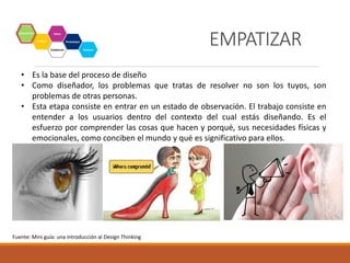 • Es la base del proceso de diseño
• Como diseñador, los problemas que tratas de resolver no son los tuyos, son
problemas de otras personas.
• Esta etapa consiste en entrar en un estado de observación. El trabajo consiste en
entender a los usuarios dentro del contexto del cual estás diseñando. Es el
esfuerzo por comprender las cosas que hacen y porqué, sus necesidades físicas y
emocionales, como conciben el mundo y qué es significativo para ellos.
Fuente: Mini guía: una introducción al Design Thinking
EMPATIZAR
 