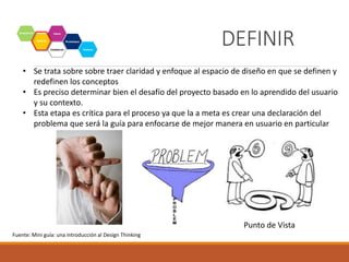 Definir
• Se trata sobre sobre traer claridad y enfoque al espacio de diseño en que se definen y
redefinen los conceptos
• Es preciso determinar bien el desafío del proyecto basado en lo aprendido del usuario
y su contexto.
• Esta etapa es crítica para el proceso ya que la a meta es crear una declaración del
problema que será la guía para enfocarse de mejor manera en usuario en particular
Punto de Vista
Fuente: Mini guía: una introducción al Design Thinking
DEFINIR
 