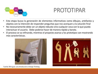 PROTOTIPAR
• Esta etapa busca la generación de elementos informativos como dibujos, artefactos y
objetos con la intención de responder preguntas que nos acerquen a la solución final
• No necesariamente debe ser un objeto robusto sino cualquier cosa con la que pueda
interactuar el usuario. Debe poderse hacer de manera rápida y barata.
• El proceso se va refinando, mientras el proyecto avanza y los prototipos van mostrando
más características.
Fuente: Mini guía: una introducción al Design Thinking
 