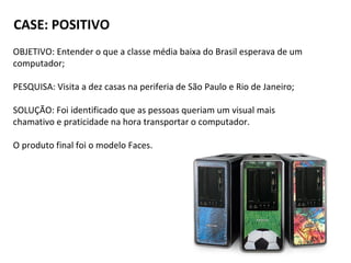 CASE: POSITIVO
OBJETIVO: Entender o que a classe média baixa do Brasil esperava de um
computador;
PESQUISA: Visita a dez casas na periferia de São Paulo e Rio de Janeiro;
SOLUÇÃO: Foi identificado que as pessoas queriam um visual mais
chamativo e praticidade na hora transportar o computador.
O produto final foi o modelo Faces.
 