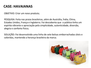 CASE: HAVAIANAS
OBJETIVO: Criar um novo produto;
PESQUISA: Feita nas praias brasileiras, além de Austrália, Índia, China,
Estados Unidos, França e Inglaterra. Foi descoberto que o público tinha um
espírito vibrante e apreciação pela simplicidade, autenticidade, diversão,
alegria e conforto físico;
SOLUÇÃO: Foi desenvolvido uma linha de sete bolsas emborrachadas úteis e
coloridas, mantendo a herança brasileira da marca.
 