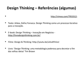 Design Thinking – Referências (algumas)
 http://vimeo.com/7953312;
 Texto: Arbex, Dafne Fonseca. Design Thinking como um processo iterativo
para a inovação.
 E-book: Design Thinking – Inovação em Negócios -
http://livrodesignthinking.com.br/
 Filme: Design & Thinking: http://youtu.be/uilcaXYnluU
 Livro: ‘Design Thinking: uma metodologia poderosa para decretar o fim
das velhas ideias’ Tim Brown
 