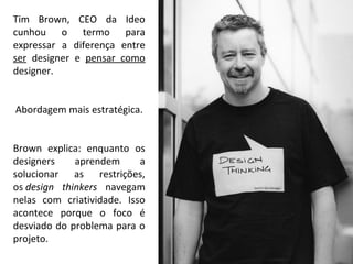 Tim Brown, CEO da Ideo
cunhou o termo para
expressar a diferença entre
ser designer e pensar como
designer.
Abordagem mais estratégica.
Brown explica: enquanto os
designers aprendem a
solucionar as restrições,
os design thinkers navegam
nelas com criatividade. Isso
acontece porque o foco é
desviado do problema para o
projeto.
 