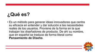 ¿Qué es?
• Es un método para generar ideas innovadoras que centra
su eficacia en entender y dar solución a las necesidades
reales de los usuarios. Proviene de la forma en la que
trabajan los diseñadores de producto. De ahí su nombre,
que en español se traduce de forma literal como
Pensamiento de Diseño.
 