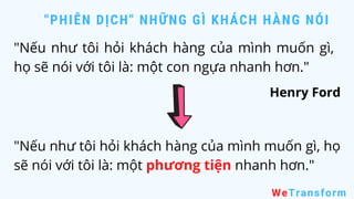 "PHIÊN DỊCH" NHỮNG GÌ KHÁCH HÀNG NÓI
WeTransform
"Nếu như tôi hỏi khách hàng của mình muốn gì,
họ sẽ nói với tôi là: một con ngựa nhanh hơn."
Henry Ford
"Nếu như tôi hỏi khách hàng của mình muốn gì, họ
sẽ nói với tôi là: một phương tiện nhanh hơn."
 