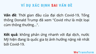 Vấn đề: Thời gian đầu của đại dịch Covid-19, Tổng
thống Donald Trump đã xem "Covid như là một loại
cúm thông thường...".
Kết quả: không phản ứng nhanh với đại dịch, nước
Mỹ hiện đang là quốc gia bị ảnh hưởng nặng nề nhất
bởi Covid-19.
VÍ DỤ XÁC ĐỊNH SAI VẤN ĐỀ
WeTransform
 