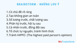 BRAINSTORM - NHỮNG LƯU Ý
WeTransform
Có chủ đề rõ ràng
Tạo không gian an toàn
Số lượng trước, chất lượng sau
Phân kỳ trước, hội tụ sau
Cá nhân trước, đồng đội sau
Tổ chức tự nguyện, tránh hình thức
Tránh HIPPO (The highest paid person's opinion)
1.
2.
3.
4.
5.
6.
7.
 