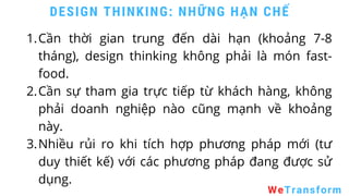 WeTransform
DESIGN THINKING: NHỮNG HẠN CHẾ
Cần thời gian trung đến dài hạn (khoảng 7-8
tháng), design thinking không phải là món fast-
food.
Cần sự tham gia trực tiếp từ khách hàng, không
phải doanh nghiệp nào cũng mạnh về khoảng
này.
Nhiều rủi ro khi tích hợp phương pháp mới (tư
duy thiết kế) với các phương pháp đang được sử
dụng.
1.
2.
3.
 