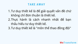 TAKE AWAY
WeTransform
Tư duy thiết kế là để giải quyết vấn đề chứ
không chỉ đơn thuần là thiết kế.
Thực hành là cách nhanh nhất để bạn
thấu hiểu tư duy thiết kế.
Tư duy thiết kế là "môn thể thao đồng đội"
1.
2.
3.
 