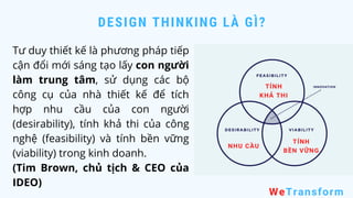 DESIGN THINKING LÀ GÌ?
WeTransform
Tư duy thiết kế là phương pháp tiếp
cận đổi mới sáng tạo lấy con người
làm trung tâm, sử dụng các bộ
công cụ của nhà thiết kế để tích
hợp nhu cầu của con người
(desirability), tính khả thi của công
nghệ (feasibility) và tính bền vững
(viability) trong kinh doanh.
(Tim Brown, chủ tịch & CEO của
IDEO)
NHU CẦU
TÍNH
KHẢ THI
TÍNH
BỀN VỮNG
 