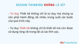 DESIGN THINKING KHÔNG LÀ GÌ?
WeTransform
- Tư duy Thiết kế không chỉ là tư duy mà chúng ta
còn phải hành động rất nhiều trong suốt các bước
của quá trình này.
- Tư duy Thiết Kế không chỉ là thiết kế mà còn được
sử dụng rộng rãi trong tất cả các lĩnh vực.
 