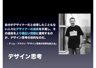 自分がデザイナーだと自覚したこともな
い人々にデザイナーの道具を手渡し、そ
の道具をより幅広い問題に適用するの
が、デザイン思考の目的なのだ。

- ティム・ブラウン『デザイン思考が世界を変える』




 デザイン思考
 