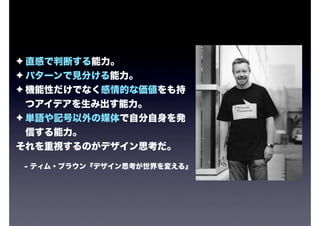 ✦ 直感で判断する能力。
✦ パターンで見分ける能力。
✦ 機能性だけでなく感情的な価値をも持
  つアイデアを生み出す能力。
✦ 単語や記号以外の媒体で自分自身を発
  信する能力。
それを重視するのがデザイン思考だ。

- ティム・ブラウン『デザイン思考が世界を変える』
 