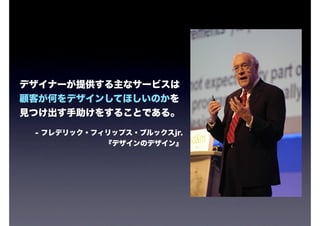 デザイナーが提供する主なサービスは
顧客が何をデザインしてほしいのかを
見つけ出す手助けをすることである。

 - フレデリック・フィリップス・ブルックスjr.
            『デザインのデザイン』
 