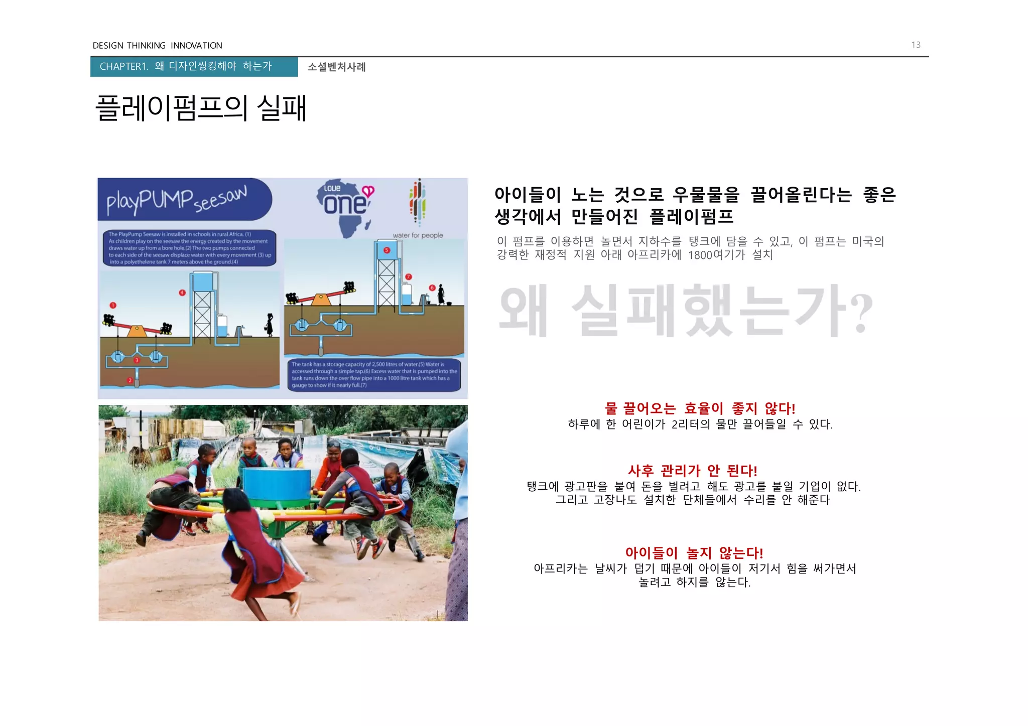 DESIGN THINKING INNOVATION 13
CHAPTER1. 왜 디자인씽킹해야 하는가
플레이펌프의 실패
소셜벤처사례
아이들이 노는 것으로 우물물을 끌어올린다는 좋은
생각에서 만들어진 플레이펌프
이 펌프를 이용하면 놀면서 지하수를 탱크에 담을 수 있고, 이 펌프는 미국의
강력한 재정적 지원 아래 아프리카에 1800여기가 설치
왜 실패했는가?
물 끌어오는 효율이 좋지 않다!
하루에 한 어린이가 2리터의 물만 끌어들일 수 있다.
사후 관리가 안 된다!
탱크에 광고판을 붙여 돈을 벌려고 해도 광고를 붙일 기업이 없다.
그리고 고장나도 설치한 단체들에서 수리를 안 해준다
아이들이 놀지 않는다!
아프리카는 날씨가 덥기 때문에 아이들이 저기서 힘을 써가면서
놀려고 하지를 않는다.
 