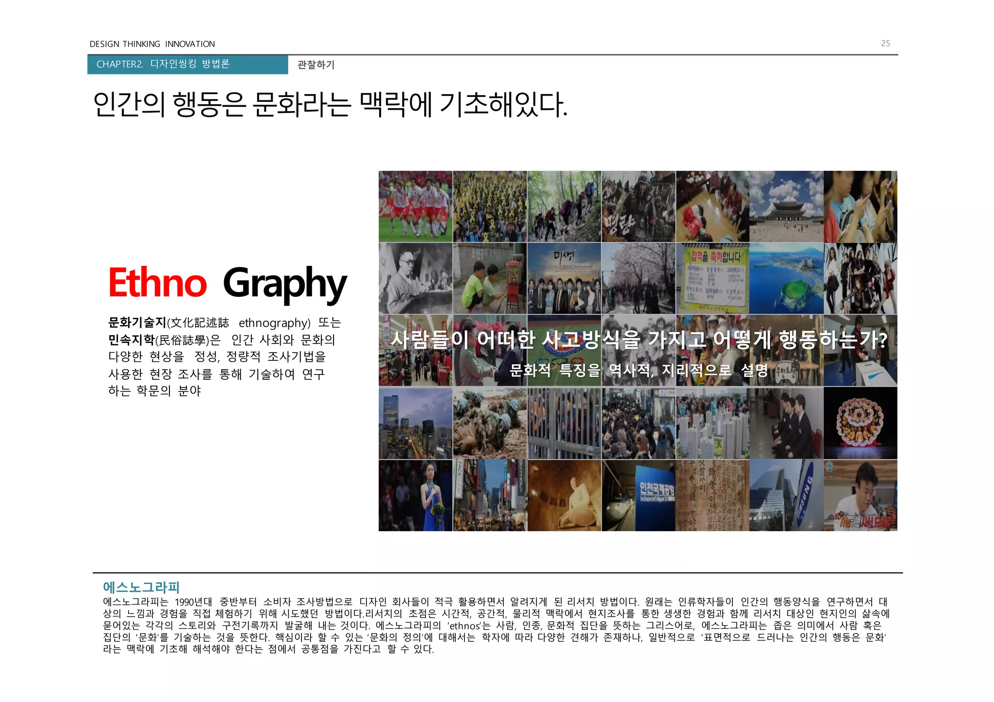 DESIGN THINKING INNOVATION 25
CHAPTER2. 디자인씽킹 방법론
인간의행동은문화라는 맥락에기초해있다.
관찰하기
Ethno Graphy
사람들이 어떠한 사고방식을 가지고 어떻게 행동하는가?
문화적 특징을 역사적, 지리적으로 설명
문화기술지(文化記述誌 ethnography) 또는
민속지학(民俗誌學)은 인간 사회와 문화의
다양한 현상을 정성, 정량적 조사기법을
사용한 현장 조사를 통해 기술하여 연구
하는 학문의 분야
에스노그라피
에스노그라피는 1990년대 중반부터 소비자 조사방법으로 디자인 회사들이 적극 활용하면서 알려지게 된 리서치 방법이다. 원래는 인류학자들이 인간의 행동양식을 연구하면서 대
상의 느낌과 경험을 직접 체험하기 위해 시도했던 방법이다.리서치의 초점은 시간적, 공간적, 물리적 맥락에서 현지조사를 통한 생생한 경험과 함께 리서치 대상인 현지인의 삶속에
묻어있는 각각의 스토리와 구전기록까지 발굴해 내는 것이다. 에스노그라피의 ‘ethnos’는 사람, 인종, 문화적 집단을 뜻하는 그리스어로, 에스노그라피는 좁은 의미에서 사람 혹은
집단의 ‘문화’를 기술하는 것을 뜻한다. 핵심이라 할 수 있는 ‘문화의 정의’에 대해서는 학자에 따라 다양한 견해가 존재하나, 일반적으로 ‘표면적으로 드러나는 인간의 행동은 문화’
라는 맥락에 기초해 해석해야 한다는 점에서 공통점을 가진다고 할 수 있다.
 