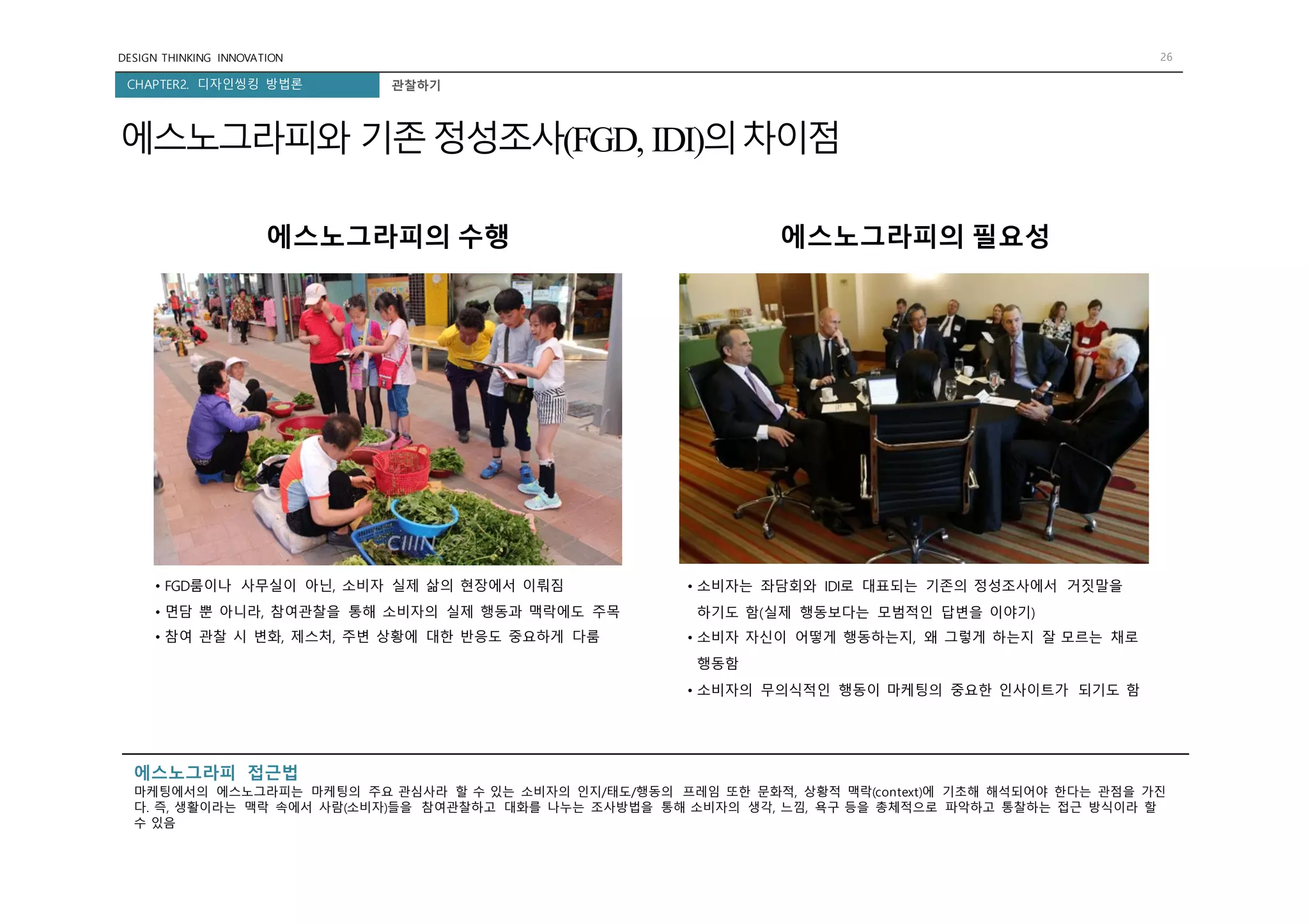 DESIGN THINKING INNOVATION 26
CHAPTER2. 디자인씽킹 방법론
에스노그라피와 기존정성조사(FGD, IDI)의차이점
관찰하기
• FGD룸이나 사무실이 아닌, 소비자 실제 삶의 현장에서 이뤄짐
• 면담 뿐 아니라, 참여관찰을 통해 소비자의 실제 행동과 맥락에도 주목
• 참여 관찰 시 변화, 제스처, 주변 상황에 대한 반응도 중요하게 다룸
에스노그라피의 수행 에스노그라피의 필요성
• 소비자는 좌담회와 IDI로 대표되는 기존의 정성조사에서 거짓말을
하기도 함(실제 행동보다는 모범적인 답변을 이야기)
• 소비자 자신이 어떻게 행동하는지, 왜 그렇게 하는지 잘 모르는 채로
행동함
• 소비자의 무의식적인 행동이 마케팅의 중요한 인사이트가 되기도 함
에스노그라피 접근법
마케팅에서의 에스노그라피는 마케팅의 주요 관심사라 할 수 있는 소비자의 인지/태도/행동의 프레임 또한 문화적, 상황적 맥락(context)에 기초해 해석되어야 한다는 관점을 가진
다. 즉, 생활이라는 맥락 속에서 사람(소비자)들을 참여관찰하고 대화를 나누는 조사방법을 통해 소비자의 생각, 느낌, 욕구 등을 총체적으로 파악하고 통찰하는 접근 방식이라 할
수 있음
 