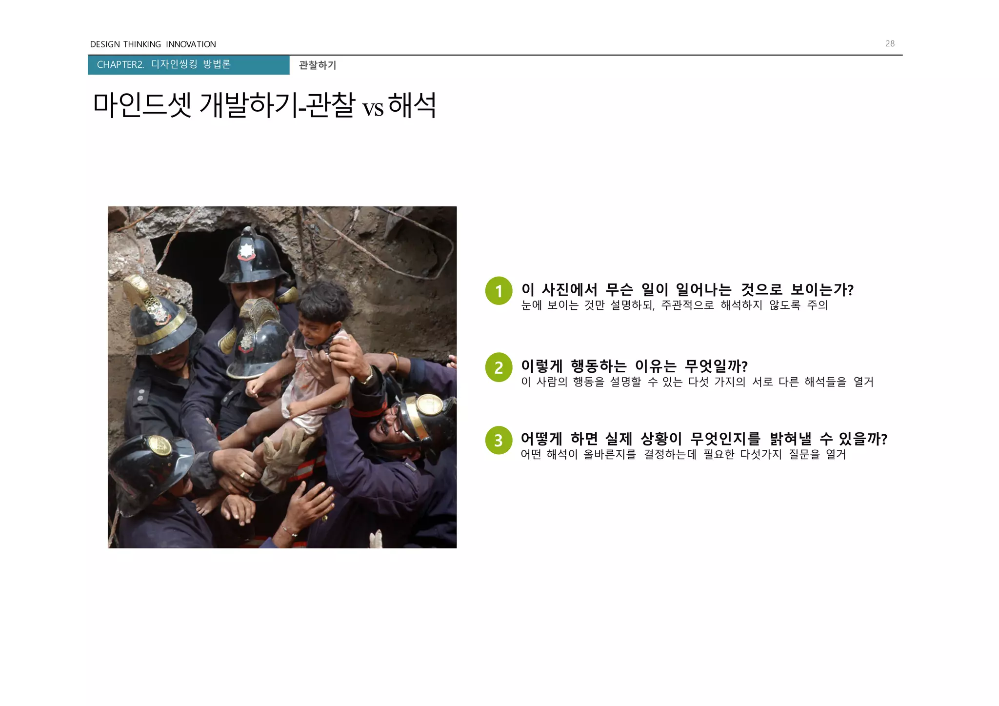 DESIGN THINKING INNOVATION 28
CHAPTER2. 디자인씽킹 방법론
마인드셋 개발하기-관찰 vs해석
1 이 사진에서 무슨 일이 일어나는 것으로 보이는가?
눈에 보이는 것만 설명하되, 주관적으로 해석하지 않도록 주의
2 이렇게 행동하는 이유는 무엇일까?
이 사람의 행동을 설명할 수 있는 다섯 가지의 서로 다른 해석들을 열거
3 어떻게 하면 실제 상황이 무엇인지를 밝혀낼 수 있을까?
어떤 해석이 올바른지를 결정하는데 필요한 다섯가지 질문을 열거
관찰하기
 