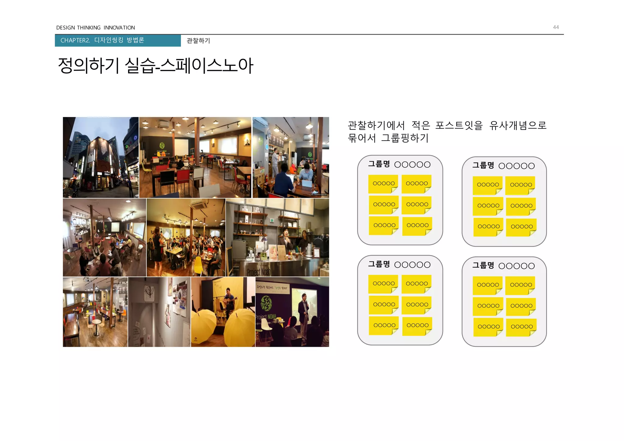 DESIGN THINKING INNOVATION 44
CHAPTER2. 디자인씽킹 방법론 관찰하기
정의하기 실습-스페이스노아
관찰하기에서 적은 포스트잇을 유사개념으로
묶어서 그룹핑하기
그룹명 ○○○○○
○○○○○ ○○○○○
○○○○○ ○○○○○
○○○○○ ○○○○○
그룹명 ○○○○○
○○○○○ ○○○○○
○○○○○ ○○○○○
○○○○○ ○○○○○
그룹명 ○○○○○
○○○○○ ○○○○○
○○○○○ ○○○○○
○○○○○ ○○○○○
그룹명 ○○○○○
○○○○○ ○○○○○
○○○○○ ○○○○○
○○○○○ ○○○○○
 
