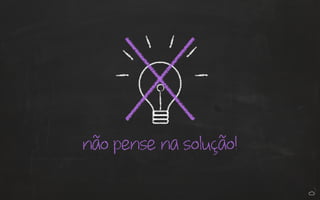 não pense na solução! 
 