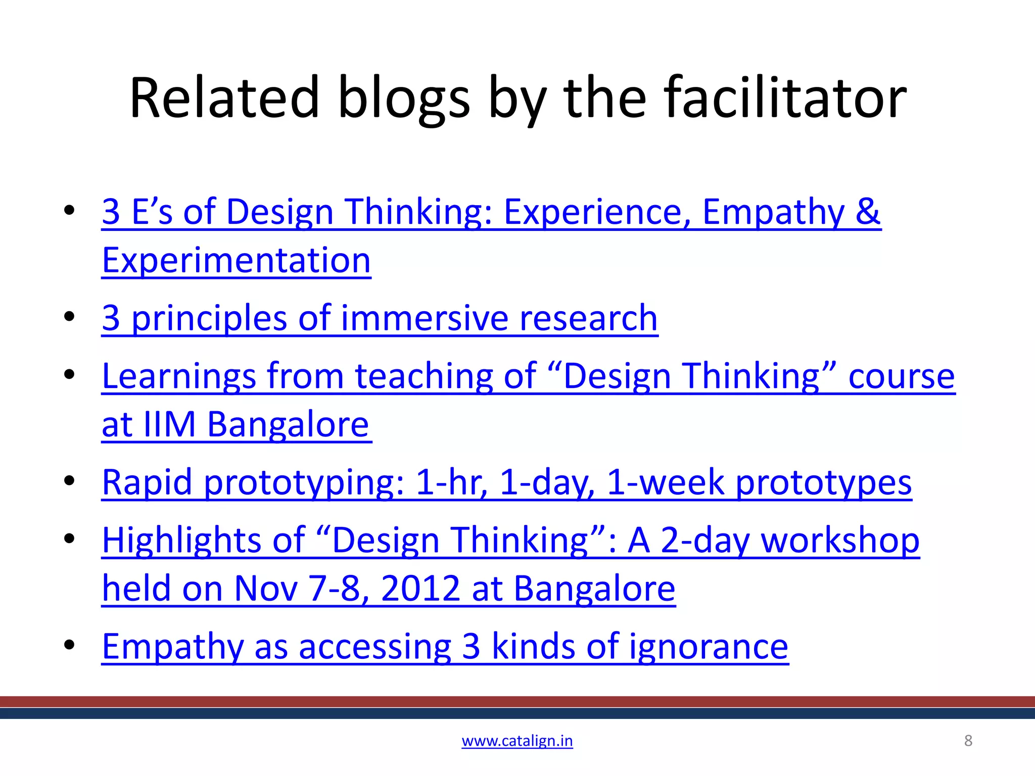 Related blogs by the facilitator
• 3 E’s of Design Thinking: Experience, Empathy &
Experimentation
• 3 principles of immersive research
• Learnings from teaching of “Design Thinking” course
at IIM Bangalore
• Rapid prototyping: 1-hr, 1-day, 1-week prototypes
• Highlights of “Design Thinking”: A 2-day workshop
held on Nov 7-8, 2012 at Bangalore
• Empathy as accessing 3 kinds of ignorance
www.catalign.in 8
 