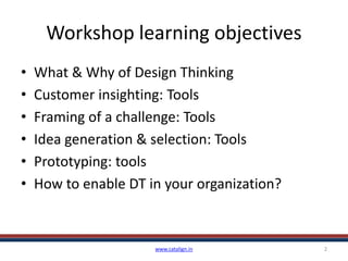 Workshop learning objectives
• What & Why of Design Thinking
• Customer insighting: Tools
• Framing of a challenge: Tools
• Idea generation & selection: Tools
• Prototyping: tools
• How to enable DT in your organization?
www.catalign.in 2
 