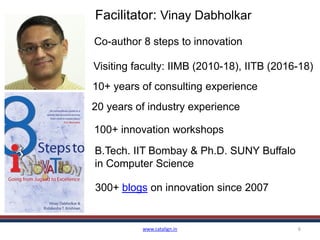 www.catalign.in 6
Facilitator: Vinay Dabholkar
10+ years of consulting experience
20 years of industry experience
100+ innovation workshops
Visiting faculty: IIMB (2010-18), IITB (2016-18)
B.Tech. IIT Bombay & Ph.D. SUNY Buffalo
in Computer Science
300+ blogs on innovation since 2007
Co-author 8 steps to innovation
 