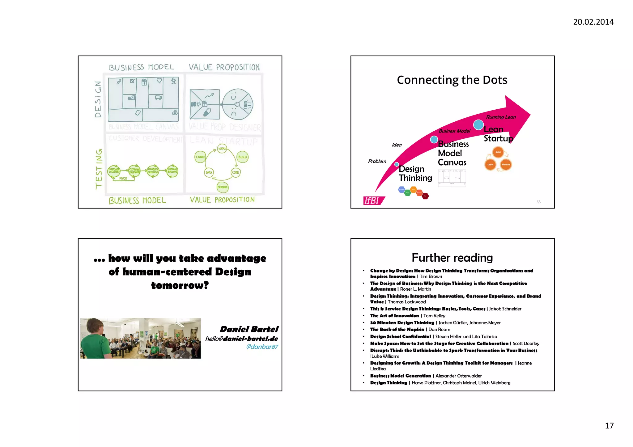 20.02.2014
17
65 66
Connecting the Dots
Design
Thinking
Business
Model
Canvas
Lean
Startup
Problem
Business Model
Running Lean
Idea
… how will you take advantage
of human-centered Design
tomorrow?
Daniel Bartel
hello@daniel-bartel.de
@danbar87
Further reading
• Change by Design: How Design Thinking Transforms Organizations and
Inspires Innovation: | Tim Brown
• The Design of Business:Why Design Thinking is the Next Competitive
Advantage | Roger L. Martin
• Design Thinking: Integrating Innovation, Customer Experience, and Brand
Value | Thomas Lockwood
• This is Service Design Thinking: Basics,Tools, Cases | JakobSchneider
• The Art of Innovation | Tom Kelley
• 30 Minuten Design Thinking | Jochen Gürtler, JohannesMeyer
• The Back of the Napkin | Dan Roam
• Design School Confidential | Steven Heller und Lita Talarico
• Make Space: How to Set the Stage for Creative Collaboration | Scott Doorley
• Disrupt: Think the Unthinkable to Spark Transformation in Your Business
|Luke Williams
• Designing for Growth: A Design Thinking Toolkit for Managers | Jeanne
Liedtka
• Business Model Generation | Alexander Osterwalder
• Design Thinking | Hasso Plattner, Christoph Meinel, Ulrich Weinberg
 