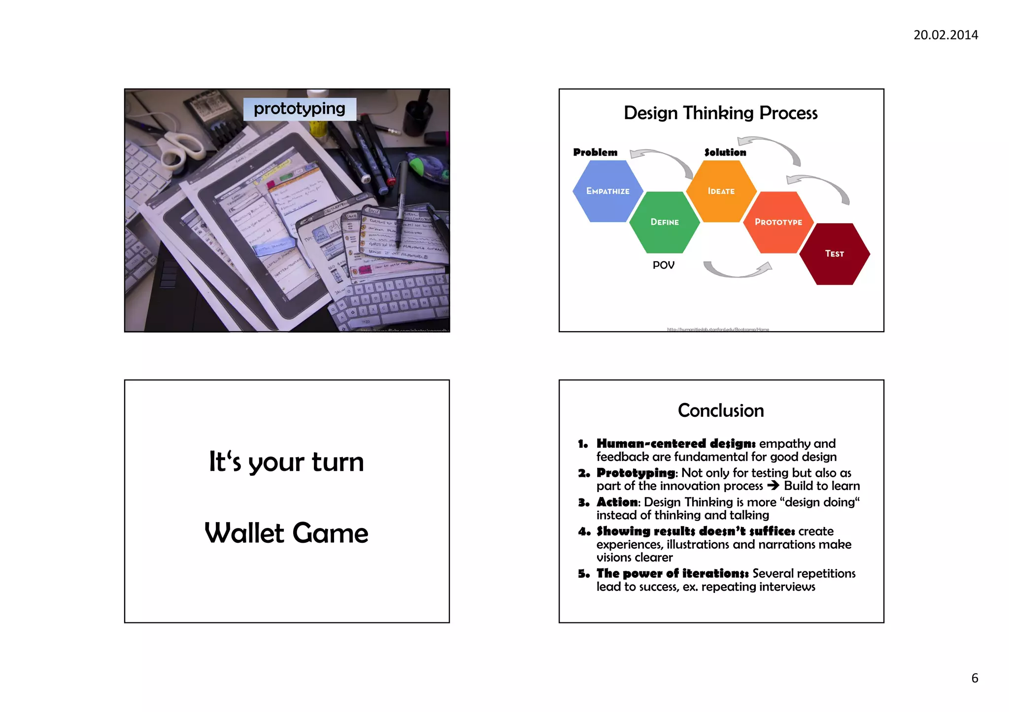 20.02.2014
6
prototyping
http://www.flickr.com/photos/cannedtuna/6491204853/
POV
Problem Solution
http://humanitieslab.stanford.edu/Bootcamp/Home
Design Thinking Process
It‘s your turn
Wallet Game
Conclusion
1. Human-centered design: empathy and
feedback are fundamental for good design
2. Prototyping: Not only for testing but also as
part of the innovation process Build to learn
3. Action: Design Thinking is more “design doing“
instead of thinking and talking
4. Showing results doesn’t suffice: create
experiences, illustrations and narrations make
visions clearer
5. The power of iterations: Several repetitions
lead to success, ex. repeating interviews
 