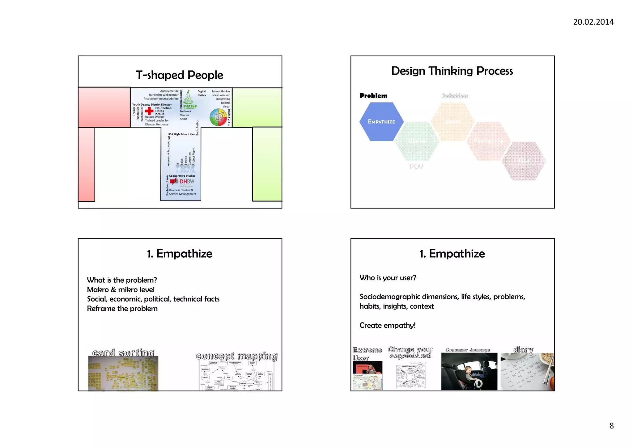 20.02.2014
8
T-shaped People
POV
Problem Solution
Design Thinking Process
1. Empathize
What is the problem?
Makro & mikro level
Social, economic, political, technical facts
Reframe the problem
1. Empathize
Who is your user?
Sociodemographic dimensions, life styles, problems,
habits, insights, context
Create empathy!
 
