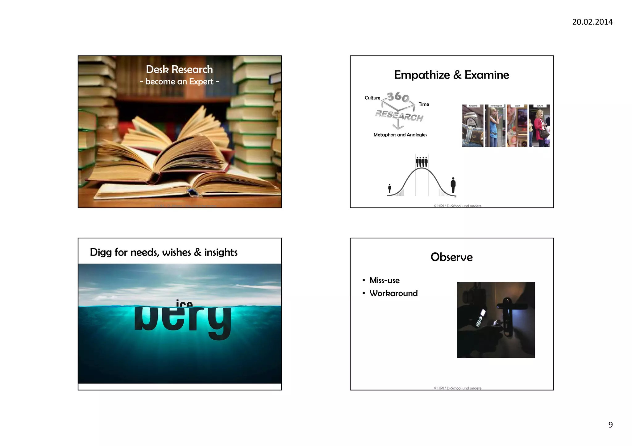 20.02.2014
9
Desk Research
- become an Expert -
© HPI / D-School / Kay Herschelmann
Empathize & Examine
Metaphors and Analogies
Time
Culture
© HPI / D-School und andere
Digg for needs, wishes & insights Observe
• Miss-use
• Workaround
© HPI / D-School und andere
 