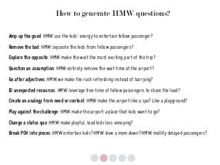How to generate HMW questions?
Amp up the good: HMW use the kids’ energy to entertain fellow passenger?
Remove the bad: HMW separate the kids from fellow passengers?
Explore the opposite: HMW make the wait the most exciting part of the trip?
Question an assumption: HMW entirely remove the wait time at the airport?
Go after adjectives: HMW we make the rush refreshing instead of harrying?
ID unexpected resources: HMW leverage free time of fellow passengers to share the load?
Create an analogy from need or context: HMW make the airport like a spa? Like a playground?
Play against the challenge: HMW make the airport a place that kids want to go?
Change a status quo: HMW make playful, loud kids less annoying?
Break POV into pieces: HMW entertain kids? HMW slow a mom down? HMW mollify delayed passengers?
 