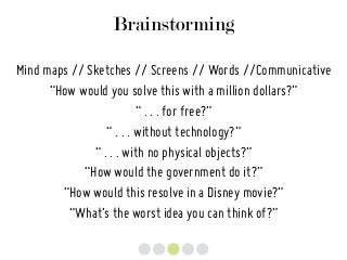Brainstorming
Mind maps // Sketches // Screens // Words //Communicative
“How would you solve this with a million dollars?”
“ . . . for free?”
“ . . . without technology?”
“ . . . with no physical objects?”
“How would the government do it?”
“How would this resolve in a Disney movie?”
“What’s the worst idea you can think of?”
 
