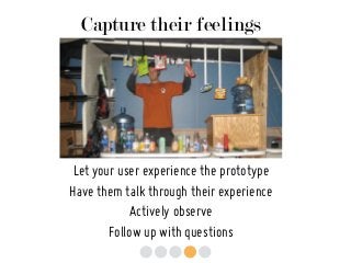 Capture their feelings
Let your user experience the prototype
Have them talk through their experience
Actively observe
Follow up with questions
 